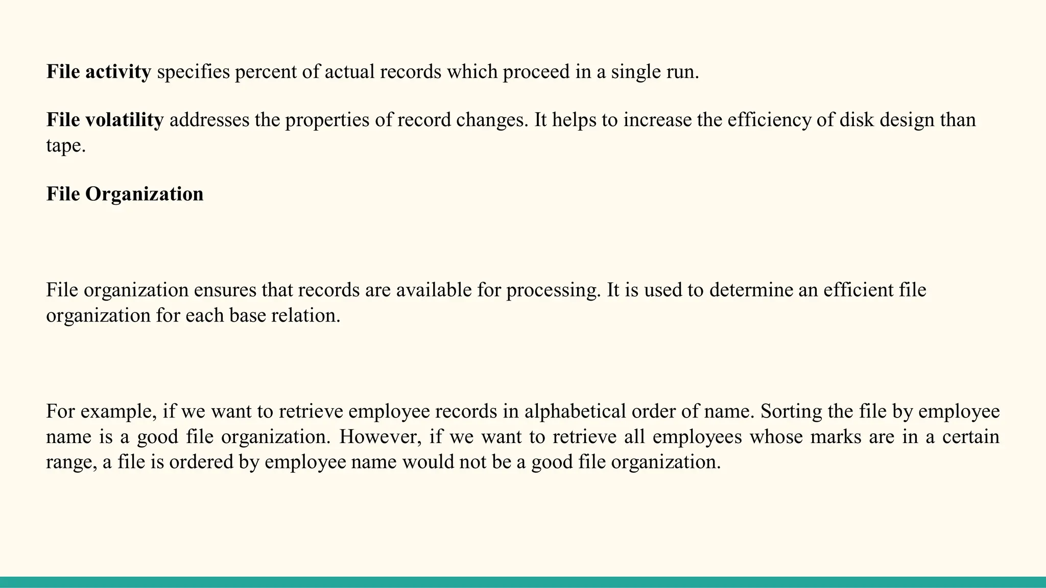 File activity specifies percent of actual records which proceed in a single run.
File volatility addresses the properties of record changes. It helps to increase the efficiency of disk design than
tape.
File Organization
File organization ensures that records are available for processing. It is used to determine an efficient file
organization for each base relation.
For example, if we want to retrieve employee records in alphabetical order of name. Sorting the file by employee
name is a good file organization. However, if we want to retrieve all employees whose marks are in a certain
range, a file is ordered by employee name would not be a good file organization.
 