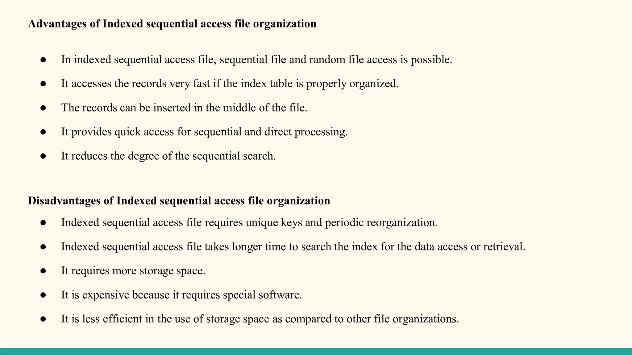 Advantages of Indexed sequential access file organization
● In indexed sequential access file, sequential file and random file access is possible.
● It accesses the records very fast if the index table is properly organized.
● The records can be inserted in the middle of the file.
● It provides quick access for sequential and direct processing.
● It reduces the degree of the sequential search.
Disadvantages of Indexed sequential access file organization
● Indexed sequential access file requires unique keys and periodic reorganization.
● Indexed sequential access file takes longer time to search the index for the data access or retrieval.
● It requires more storage space.
● It is expensive because it requires special software.
● It is less efficient in the use of storage space as compared to other file organizations.
 