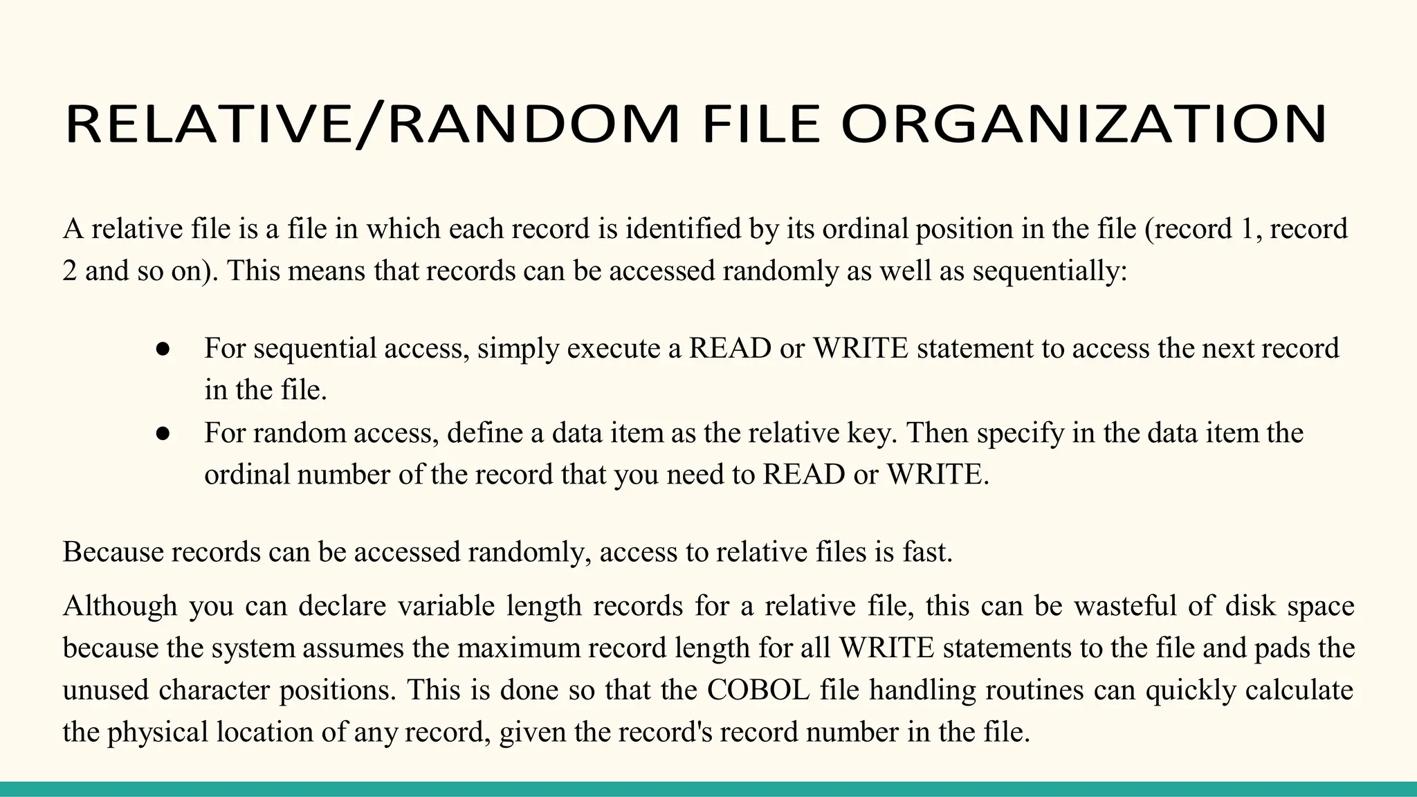 RELATIVE/RANDOM FILE ORGANIZATION
A relative file is a file in which each record is identified by its ordinal position in the file (record 1, record
2 and so on). This means that records can be accessed randomly as well as sequentially:
● For sequential access, simply execute a READ or WRITE statement to access the next record
in the file.
● For random access, define a data item as the relative key. Then specify in the data item the
ordinal number of the record that you need to READ or WRITE.
Because records can be accessed randomly, access to relative files is fast.
Although you can declare variable length records for a relative file, this can be wasteful of disk space
because the system assumes the maximum record length for all WRITE statements to the file and pads the
unused character positions. This is done so that the COBOL file handling routines can quickly calculate
the physical location of any record, given the record's record number in the file.
 