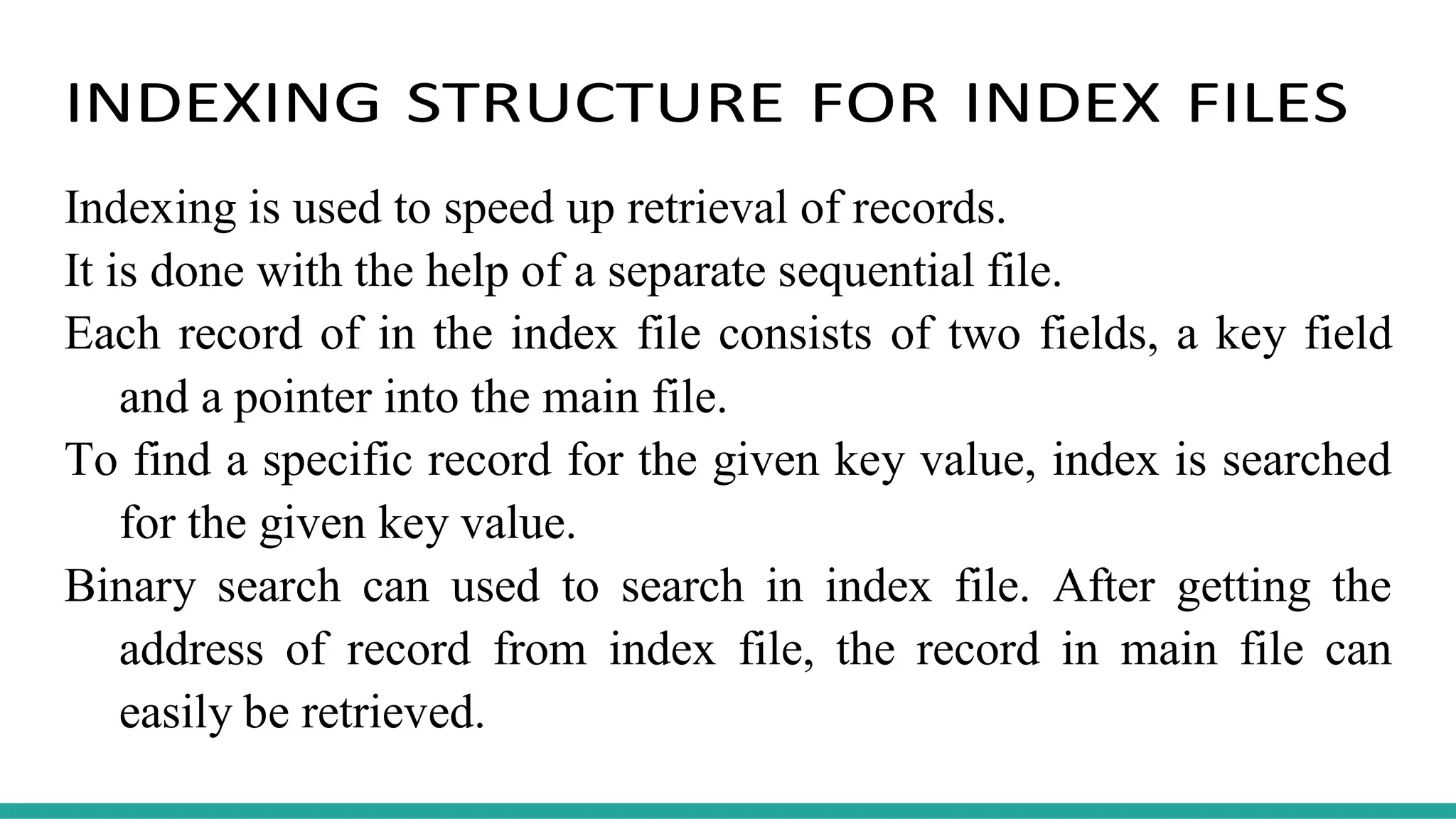 INDEXING STRUCTURE FOR INDEX FILES
Indexing is used to speed up retrieval of records.
It is done with the help of a separate sequential file.
Each record of in the index file consists of two fields, a key field
and a pointer into the main file.
To find a specific record for the given key value, index is searched
for the given key value.
Binary search can used to search in index file. After getting the
address of record from index file, the record in main file can
easily be retrieved.
 