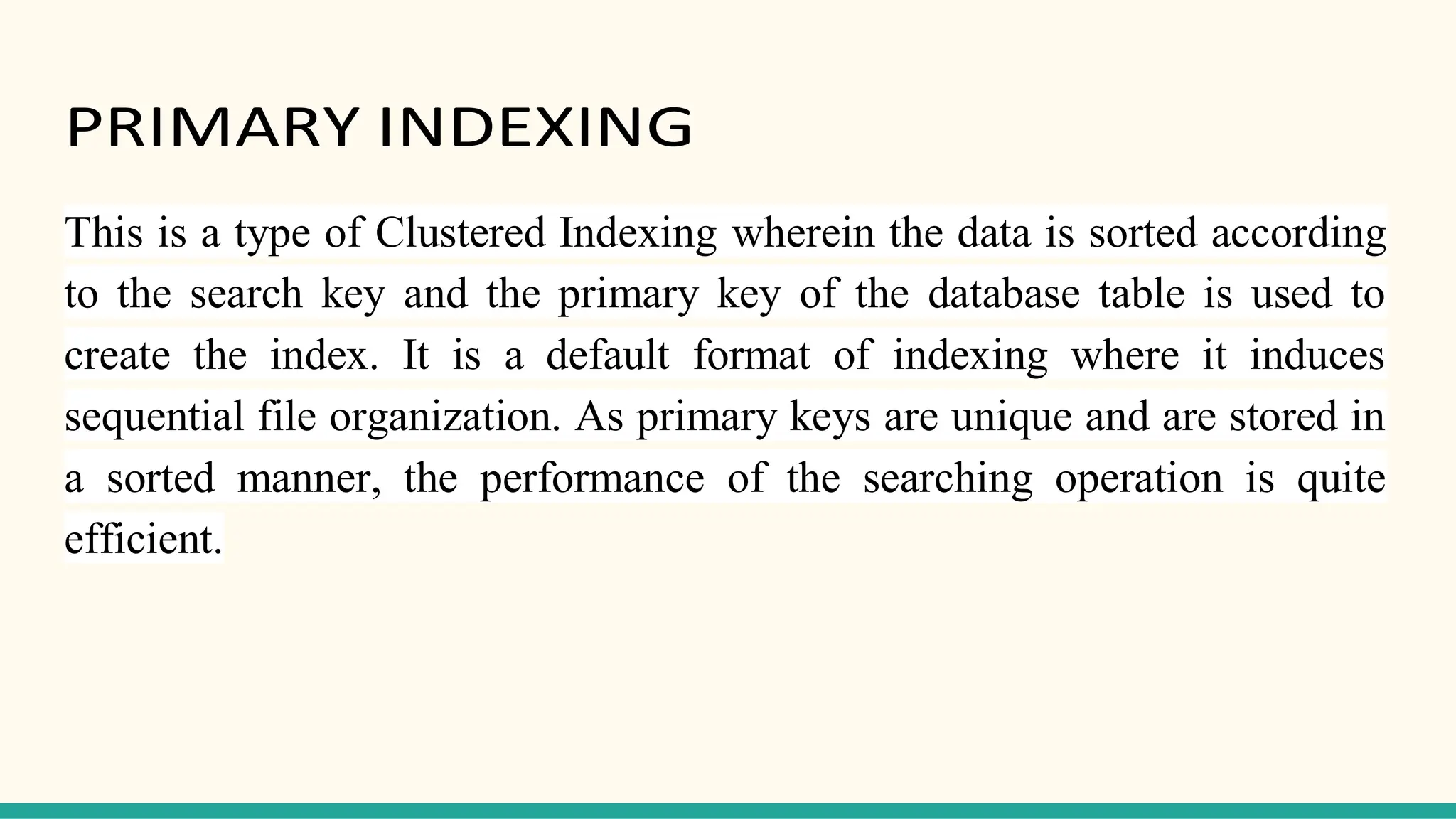 PRIMARY INDEXING
This is a type of Clustered Indexing wherein the data is sorted according
to the search key and the primary key of the database table is used to
create the index. It is a default format of indexing where it induces
sequential file organization. As primary keys are unique and are stored in
a sorted manner, the performance of the searching operation is quite
efficient.
 