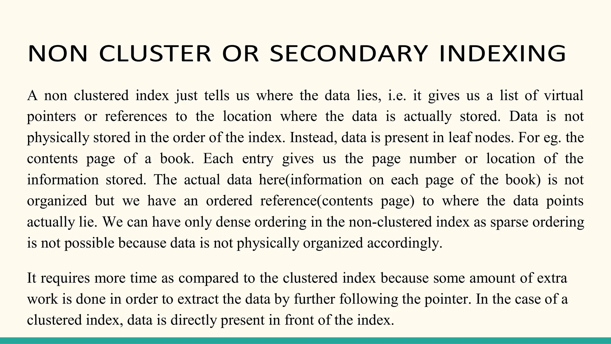 NON CLUSTER OR SECONDARY INDEXING
A non clustered index just tells us where the data lies, i.e. it gives us a list of virtual
pointers or references to the location where the data is actually stored. Data is not
physically stored in the order of the index. Instead, data is present in leaf nodes. For eg. the
contents page of a book. Each entry gives us the page number or location of the
information stored. The actual data here(information on each page of the book) is not
organized but we have an ordered reference(contents page) to where the data points
actually lie. We can have only dense ordering in the non-clustered index as sparse ordering
is not possible because data is not physically organized accordingly.
It requires more time as compared to the clustered index because some amount of extra
work is done in order to extract the data by further following the pointer. In the case of a
clustered index, data is directly present in front of the index.
 