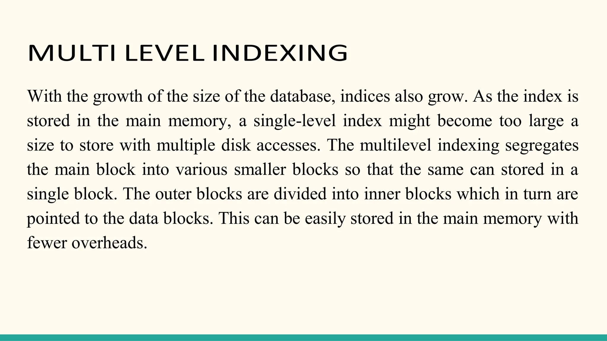 MULTI LEVEL INDEXING
With the growth of the size of the database, indices also grow. As the index is
stored in the main memory, a single-level index might become too large a
size to store with multiple disk accesses. The multilevel indexing segregates
the main block into various smaller blocks so that the same can stored in a
single block. The outer blocks are divided into inner blocks which in turn are
pointed to the data blocks. This can be easily stored in the main memory with
fewer overheads.
 
