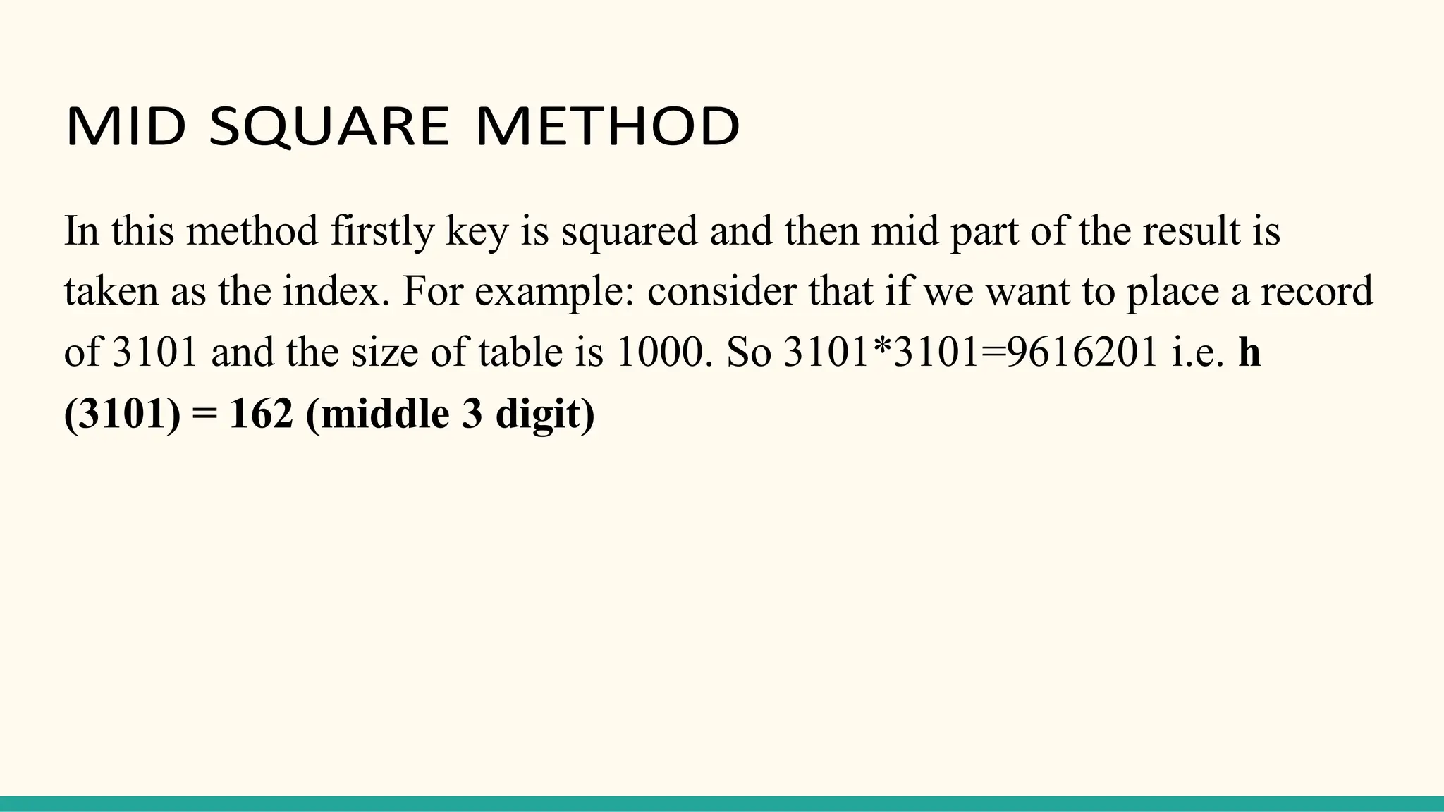 MID SQUARE METHOD
In this method firstly key is squared and then mid part of the result is
taken as the index. For example: consider that if we want to place a record
of 3101 and the size of table is 1000. So 3101*3101=9616201 i.e. h
(3101) = 162 (middle 3 digit)
 
