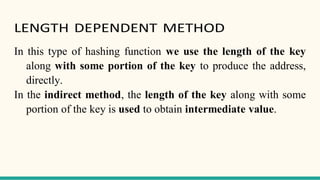 LENGTH DEPENDENT METHOD
In this type of hashing function we use the length of the key
along with some portion of the key to produce the address,
directly.
In the indirect method, the length of the key along with some
portion of the key is used to obtain intermediate value.
 