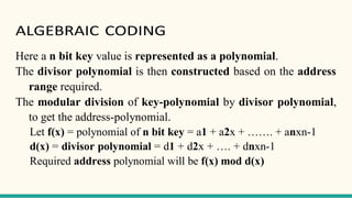 ALGEBRAIC CODING
Here a n bit key value is represented as a polynomial.
The divisor polynomial is then constructed based on the address
range required.
The modular division of key-polynomial by divisor polynomial,
to get the address-polynomial.
Let f(x) = polynomial of n bit key = a1 + a2x + ……. + anxn-1
d(x) = divisor polynomial = d1 + d2x + …. + dnxn-1
Required address polynomial will be f(x) mod d(x)
 