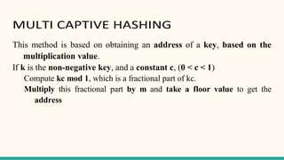 MULTI CAPTIVE HASHING
This method is based on obtaining an address of a key, based on the
multiplication value.
If k is the non-negative key, and a constant c, (0 < c < 1)
Compute kc mod 1, which is a fractional part of kc.
Multiply this fractional part by m and take a floor value to get the
address
 