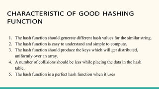 CHARACTERISTIC OF GOOD HASHING
FUNCTION
1. The hash function should generate different hash values for the similar string.
2. The hash function is easy to understand and simple to compute.
3. The hash function should produce the keys which will get distributed,
uniformly over an array.
4. A number of collisions should be less while placing the data in the hash
table.
5. The hash function is a perfect hash function when it uses
 