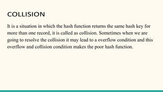 COLLISION
It is a situation in which the hash function returns the same hash key for
more than one record, it is called as collision. Sometimes when we are
going to resolve the collision it may lead to a overflow condition and this
overflow and collision condition makes the poor hash function.
 