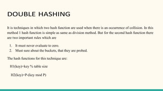DOUBLE HASHING
It is techniques in which two hash function are used when there is an occurrence of collision. In this
method 1 hash function is simple as same as division method. But for the second hash function there
are two important rules which are
1. It must never evaluate to zero.
2. Must sure about the buckets, that they are probed.
The hash functions for this technique are:
H1(key)=key % table size
H2(key)=P-(key mod P)
 