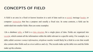 CONCEPTS OF FIELD
A field is an area in a fixed or known location in a unit of data such as a record, message header, or
computer instruction that has a purpose and usually a fixed size. In some contexts, a field can be
subdivided into smaller fields. Here are some examples:
1)In a database table, a field is a data structure for a single piece of data. Fields are organized into
records, which contain all the information within the table relevant to a specific entity. For example, in a
table called customer contact information, telephone number would likely be a field in a row that would
also contain other fields such as street address and city. The records make up the table rows and the fields
make up the columns.
 