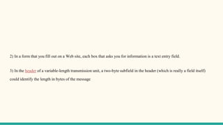 2) In a form that you fill out on a Web site, each box that asks you for information is a text entry field.
3) In the header of a variable-length transmission unit, a two-byte subfield in the header (which is really a field itself)
could identify the length in bytes of the message
 