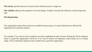 File activity specifies percent of actual records which proceed in a single run.
File volatility addresses the properties of record changes. It helps to increase the efficiency of disk design than
tape.
File Organization
File organization ensures that records are available for processing. It is used to determine an efficient file
organization for each base relation.
For example, if we want to retrieve employee records in alphabetical order of name. Sorting the file by employee
name is a good file organization. However, if we want to retrieve all employees whose marks are in a certain
range, a file is ordered by employee name would not be a good file organization.
 