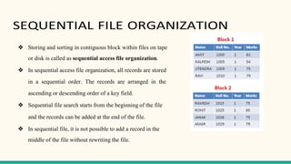 SEQUENTIAL FILE ORGANIZATION
❖ Storing and sorting in contiguous block within files on tape
or disk is called as sequential access file organization.
❖ In sequential access file organization, all records are stored
in a sequential order. The records are arranged in the
ascending or descending order of a key field.
❖ Sequential file search starts from the beginning of the file
and the records can be added at the end of the file.
❖ In sequential file, it is not possible to add a record in the
middle of the file without rewriting the file.
 