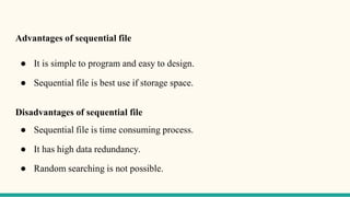 Advantages of sequential file
● It is simple to program and easy to design.
● Sequential file is best use if storage space.
Disadvantages of sequential file
● Sequential file is time consuming process.
● It has high data redundancy.
● Random searching is not possible.
 