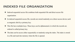 INDEXED FILE ORGANIZATION
❖ Indexed sequential access file combines both sequential file and direct access file
organization.
❖ In indexed sequential access file, records are stored randomly on a direct access device such
as magnetic disk by a primary key.
❖ This file have multiple keys. These keys can be alphanumeric in which the records are
ordered is called primary key.
❖ The data can be access either sequentially or randomly using the index. The index is stored
in a file and read into memory when the file is opened.
 