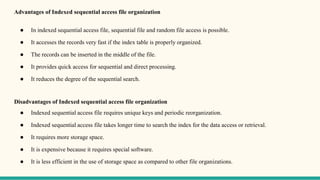 Advantages of Indexed sequential access file organization
● In indexed sequential access file, sequential file and random file access is possible.
● It accesses the records very fast if the index table is properly organized.
● The records can be inserted in the middle of the file.
● It provides quick access for sequential and direct processing.
● It reduces the degree of the sequential search.
Disadvantages of Indexed sequential access file organization
● Indexed sequential access file requires unique keys and periodic reorganization.
● Indexed sequential access file takes longer time to search the index for the data access or retrieval.
● It requires more storage space.
● It is expensive because it requires special software.
● It is less efficient in the use of storage space as compared to other file organizations.
 