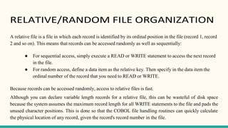 RELATIVE/RANDOM FILE ORGANIZATION
A relative file is a file in which each record is identified by its ordinal position in the file (record 1, record
2 and so on). This means that records can be accessed randomly as well as sequentially:
● For sequential access, simply execute a READ or WRITE statement to access the next record
in the file.
● For random access, define a data item as the relative key. Then specify in the data item the
ordinal number of the record that you need to READ or WRITE.
Because records can be accessed randomly, access to relative files is fast.
Although you can declare variable length records for a relative file, this can be wasteful of disk space
because the system assumes the maximum record length for all WRITE statements to the file and pads the
unused character positions. This is done so that the COBOL file handling routines can quickly calculate
the physical location of any record, given the record's record number in the file.
 