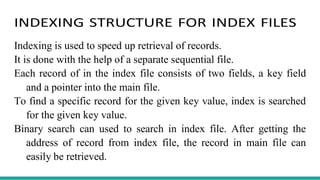 INDEXING STRUCTURE FOR INDEX FILES
Indexing is used to speed up retrieval of records.
It is done with the help of a separate sequential file.
Each record of in the index file consists of two fields, a key field
and a pointer into the main file.
To find a specific record for the given key value, index is searched
for the given key value.
Binary search can used to search in index file. After getting the
address of record from index file, the record in main file can
easily be retrieved.
 