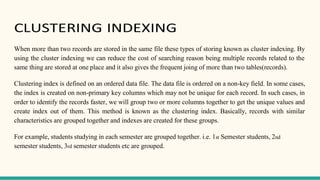 CLUSTERING INDEXING
When more than two records are stored in the same file these types of storing known as cluster indexing. By
using the cluster indexing we can reduce the cost of searching reason being multiple records related to the
same thing are stored at one place and it also gives the frequent joing of more than two tables(records).
Clustering index is defined on an ordered data file. The data file is ordered on a non-key field. In some cases,
the index is created on non-primary key columns which may not be unique for each record. In such cases, in
order to identify the records faster, we will group two or more columns together to get the unique values and
create index out of them. This method is known as the clustering index. Basically, records with similar
characteristics are grouped together and indexes are created for these groups.
For example, students studying in each semester are grouped together. i.e. 1st Semester students, 2nd
semester students, 3rd semester students etc are grouped.
 