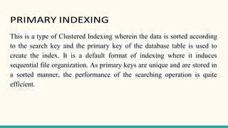 PRIMARY INDEXING
This is a type of Clustered Indexing wherein the data is sorted according
to the search key and the primary key of the database table is used to
create the index. It is a default format of indexing where it induces
sequential file organization. As primary keys are unique and are stored in
a sorted manner, the performance of the searching operation is quite
efficient.
 