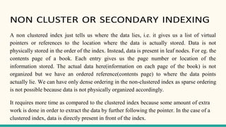 NON CLUSTER OR SECONDARY INDEXING
A non clustered index just tells us where the data lies, i.e. it gives us a list of virtual
pointers or references to the location where the data is actually stored. Data is not
physically stored in the order of the index. Instead, data is present in leaf nodes. For eg. the
contents page of a book. Each entry gives us the page number or location of the
information stored. The actual data here(information on each page of the book) is not
organized but we have an ordered reference(contents page) to where the data points
actually lie. We can have only dense ordering in the non-clustered index as sparse ordering
is not possible because data is not physically organized accordingly.
It requires more time as compared to the clustered index because some amount of extra
work is done in order to extract the data by further following the pointer. In the case of a
clustered index, data is directly present in front of the index.
 