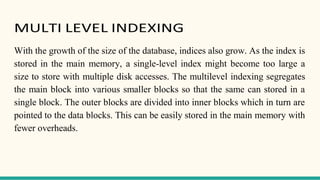 MULTI LEVEL INDEXING
With the growth of the size of the database, indices also grow. As the index is
stored in the main memory, a single-level index might become too large a
size to store with multiple disk accesses. The multilevel indexing segregates
the main block into various smaller blocks so that the same can stored in a
single block. The outer blocks are divided into inner blocks which in turn are
pointed to the data blocks. This can be easily stored in the main memory with
fewer overheads.
 