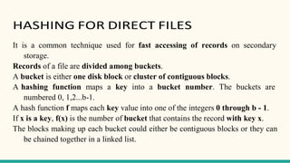 HASHING FOR DIRECT FILES
It is a common technique used for fast accessing of records on secondary
storage.
Records of a file are divided among buckets.
A bucket is either one disk block or cluster of contiguous blocks.
A hashing function maps a key into a bucket number. The buckets are
numbered 0, 1,2...b-1.
A hash function f maps each key value into one of the integers 0 through b - 1.
If x is a key, f(x) is the number of bucket that contains the record with key x.
The blocks making up each bucket could either be contiguous blocks or they can
be chained together in a linked list.
 