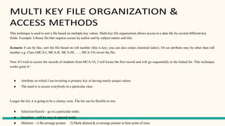 MULTI KEY FILE ORGANIZATION &
ACCESS METHODS
This technique is used to sort a file based on multiple key values. Multi key file organization allows access to a data file by several different key
fields. Example: Library file that requires access by author and by subject matter and title.
Scenario 1 can be like, sort the file based on roll number (this is key; you can also create clustered index). On an attribute may be other than roll
number e.g. Class (MCA-I, MCA-II, MCA-III, …., MCA-VI) invert the file.
Now if I wish to access the records of students from MCA-VI, I will locate the first record and will go sequentially in the linked list. This technique
works great if -
● Attribute on which I am inverting is primary key or having nearly unique values
● The need is to access everybody in a particular class
Longer the list, it is going to be a clumsy scan. The list can be flexible in size.
● Selection/Search – go in a particular order;
● Insertion – will be easy in append mode;
● Deletion – 1) Re-arrange pointer 2) Mark deleted & re-arrange pointer at later point of time.
 
