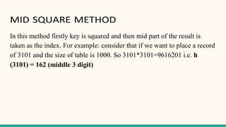 MID SQUARE METHOD
In this method firstly key is squared and then mid part of the result is
taken as the index. For example: consider that if we want to place a record
of 3101 and the size of table is 1000. So 3101*3101=9616201 i.e. h
(3101) = 162 (middle 3 digit)
 