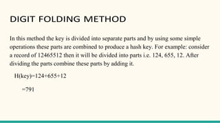 DIGIT FOLDING METHOD
In this method the key is divided into separate parts and by using some simple
operations these parts are combined to produce a hash key. For example: consider
a record of 12465512 then it will be divided into parts i.e. 124, 655, 12. After
dividing the parts combine these parts by adding it.
H(key)=124+655+12
=791
 
