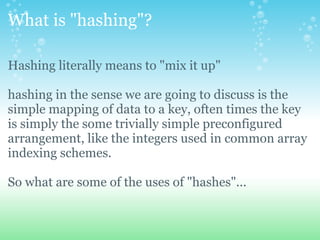 What is &quot;hashing&quot;? Hashing literally means to &quot;mix it up&quot; hashing in the sense we are going to discuss is the simple mapping of data to a key, often times the key is simply the some trivially simple preconfigured arrangement, like the integers used in common array indexing schemes. So what are some of the uses of &quot;hashes&quot;... 