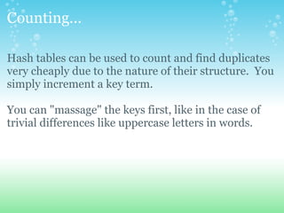 Counting... Hash tables can be used to count and find duplicates very cheaply due to the nature of their structure. You simply increment a key term. You can &quot;massage&quot; the keys first, like in the case of trivial differences like uppercase letters in words. 