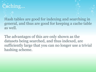 Caching... Hash tables are good for indexing and searching in general, and thus are good for keeping a cache table as well. The advantages of this are only shown as the datasets being searched, and thus indexed, are sufficiently large that you can no longer use a trivial hashing scheme. 