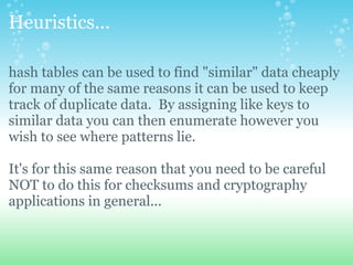 Heuristics... hash tables can be used to find &quot;similar&quot; data cheaply for many of the same reasons it can be used to keep track of duplicate data. By assigning like keys to similar data you can then enumerate however you wish to see where patterns lie. It's for this same reason that you need to be careful NOT to do this for checksums and cryptography applications in general... 