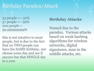 Birthday Paradox/Attack 23 people =~ 50% 57 people =~ 99% 200 people = 99.999999999% this is not intuitive to most people, but is due to the fact that no TWO people can have the SAME birthday, not choose some day and see if anyone has that SINGLE day in a year. Birthday Attacks Named due to the paradox. Various attacks based on weak hashing algorithms for wireless networks, digital signatures, man in the middle attacks, etc.  