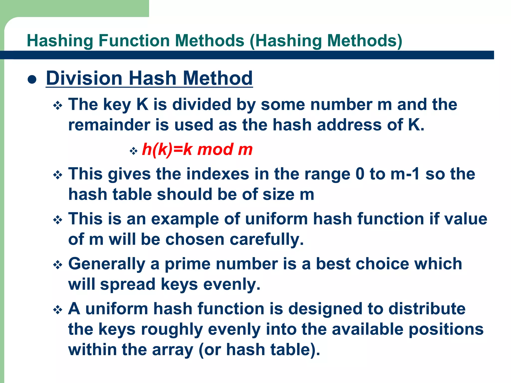 Hashing Function Methods (Hashing Methods) 
 Division Hash Method 
 The key K is divided by some number m and the 
remainder is used as the hash address of K. 
 h(k)=k mod m 
 This gives the indexes in the range 0 to m-1 so the 
hash table should be of size m 
 This is an example of uniform hash function if value 
of m will be chosen carefully. 
 Generally a prime number is a best choice which 
will spread keys evenly. 
 A uniform hash function is designed to distribute 
the keys roughly evenly into the available positions 
within the array (or hash table). 
15 
 