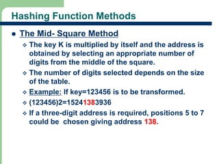 Hashing Function Methods 
 The Mid- Square Method 
 The key K is multiplied by itself and the address is 
obtained by selecting an appropriate number of 
digits from the middle of the square. 
 The number of digits selected depends on the size 
of the table. 
 Example: If key=123456 is to be transformed. 
 (123456)2=15241383936 
 If a three-digit address is required, positions 5 to 7 
could be chosen giving address 138. 
17 
 