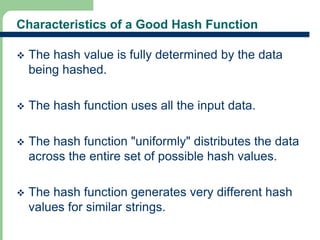 Characteristics of a Good Hash Function 
 The hash value is fully determined by the data 
being hashed. 
 The hash function uses all the input data. 
 The hash function "uniformly" distributes the data 
across the entire set of possible hash values. 
 The hash function generates very different hash 
values for similar strings. 
19 
