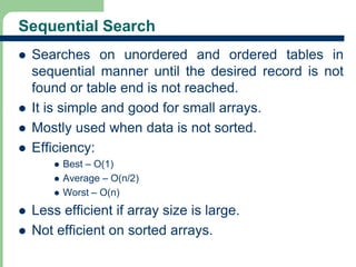 Sequential Search 
 Searches on unordered and ordered tables in 
sequential manner until the desired record is not 
found or table end is not reached. 
 It is simple and good for small arrays. 
 Mostly used when data is not sorted. 
 Efficiency: 
 Best – O(1) 
 Average – O(n/2) 
 Worst – O(n) 
 Less efficient if array size is large. 
 Not efficient on sorted arrays. 
4 
 