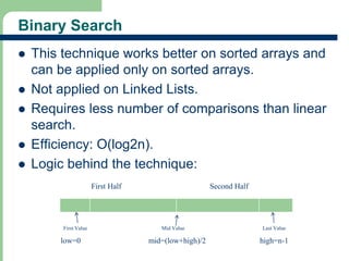 Binary Search 
 This technique works better on sorted arrays and 
can be applied only on sorted arrays. 
 Not applied on Linked Lists. 
 Requires less number of comparisons than linear 
search. 
 Efficiency: O(log2n). 
 Logic behind the technique: 
5 
First Half Second Half 
First Value Mid Value Last Value 
low=0 mid=(low+high)/2 high=n-1 
 