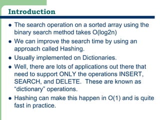 Introduction 
 The search operation on a sorted array using the 
7 
binary search method takes O(log2n) 
 We can improve the search time by using an 
approach called Hashing. 
 Usually implemented on Dictionaries. 
 Well, there are lots of applications out there that 
need to support ONLY the operations INSERT, 
SEARCH, and DELETE. These are known as 
“dictionary” operations. 
 Hashing can make this happen in O(1) and is quite 
fast in practice. 
 