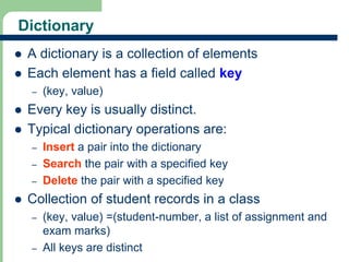 Dictionary 
 A dictionary is a collection of elements 
 Each element has a field called key 
8 
– (key, value) 
 Every key is usually distinct. 
 Typical dictionary operations are: 
– Insert a pair into the dictionary 
– Search the pair with a specified key 
– Delete the pair with a specified key 
 Collection of student records in a class 
– (key, value) =(student-number, a list of assignment and 
exam marks) 
– All keys are distinct 
 