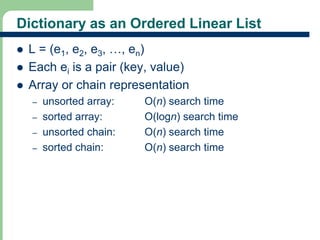 Dictionary as an Ordered Linear List 
 L = (e1, e2, e3, …, en) 
 Each ei is a pair (key, value) 
 Array or chain representation 
9 
– unsorted array: O(n) search time 
– sorted array: O(logn) search time 
– unsorted chain: O(n) search time 
– sorted chain: O(n) search time 
 