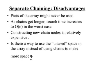 Separate Chaining: Disadvantages 
• Parts of the array might never be used. 
• As chains get longer, search time increases 
to O(n) in the worst case. 
• Constructing new chain nodes is relatively 
expensive . 
• Is there a way to use the “unused” space in 
the array instead of using chains to make 
more space? 
 