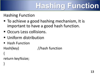 Hashing Function
 To achieve a good hashing mechanism, It is
important to have a good hash function.
 Occurs Less collisions.
 Uniform distribution
 Hash Function
Hash(key) //hash function
{
return key%size;
}
13
Hashing Function
 