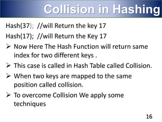 Hash(37); //will Return the key 17
Hash(17); //will Return the Key 17
 Now Here The Hash Function will return same
index for two different keys .
 This case is called in Hash Table called Collision.
 When two keys are mapped to the same
position called collision.
 To overcome Collision We apply some
techniques
16
Collision in Hashing
 