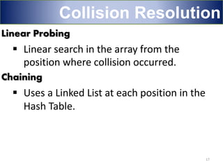 Linear Probing
 Linear search in the array from the
position where collision occurred.
Chaining
 Uses a Linked List at each position in the
Hash Table.
17
Collision Resolution
 