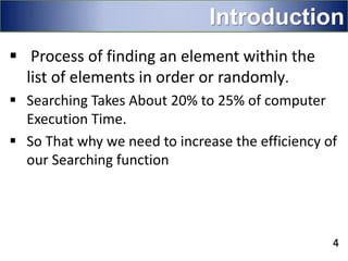 Introduction
 Process of finding an element within the
list of elements in order or randomly.
 Searching Takes About 20% to 25% of computer
Execution Time.
 So That why we need to increase the efficiency of
our Searching function
4
 