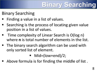 Binary Searching
 Finding a value in a list of values.
 Searching is the process of locating given value
position in a list of values.
 Time complexity of Linear Search is O(log n)
where n is total number of elements in the list.
 The binary search algorithm can be used with
only sorted list of element.
 Mid=(low+end)/2;
 Above formula is for finding the middle of list .
8
Binary Searching
 